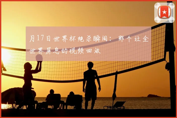 月17日世界杯绝杀瞬间：那个让全世界屏息的视频回放