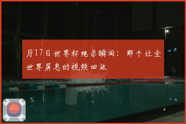 月17日世界杯绝杀瞬间：那个让全世界屏息的视频回放