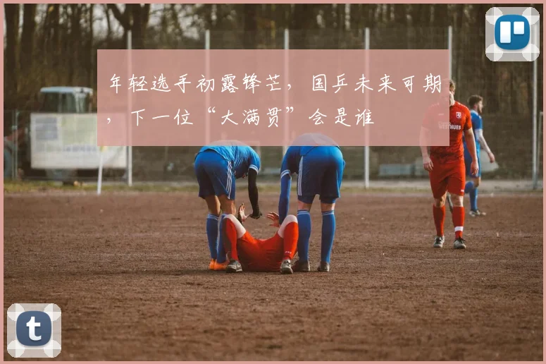年轻选手初露锋芒，国乒未来可期，下一位“大满贯”会是谁